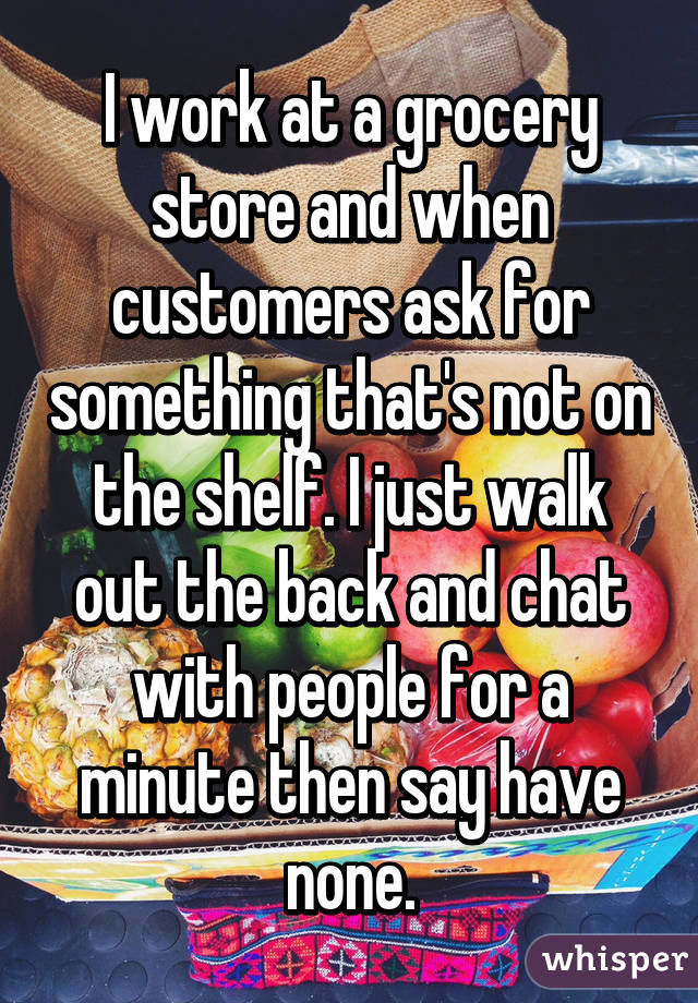 I work at a grocery store and when customers ask for something that's not on the shelf. I just walk out the back and chat with people for a minute then say have none.