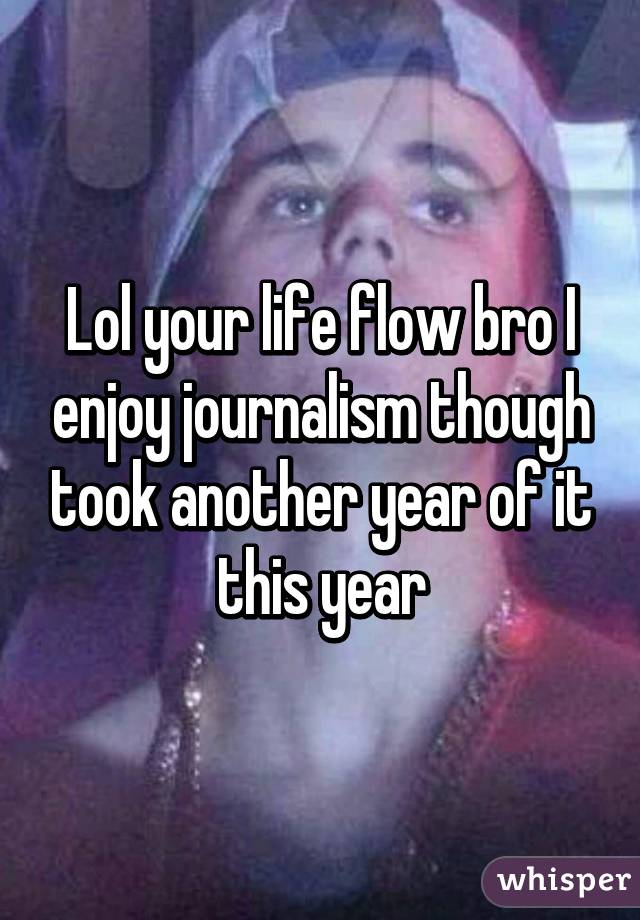 Lol your life flow bro I enjoy journalism though took another year of it this year