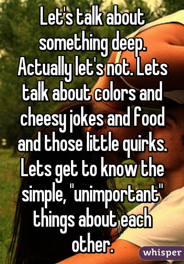 Let's talk about something deep. Actually let's not. Lets talk about colors and cheesy jokes and food and those little quirks. Lets get to know the simple, "unimportant" things about each other.