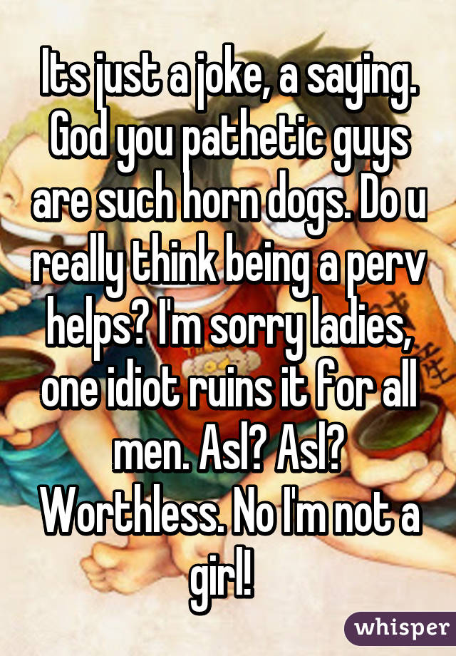 Its just a joke, a saying. God you pathetic guys are such horn dogs. Do u really think being a perv helps? I'm sorry ladies, one idiot ruins it for all men. Asl? Asl? Worthless. No I'm not a girl!  