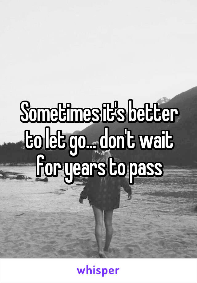 Sometimes it's better to let go... don't wait for years to pass