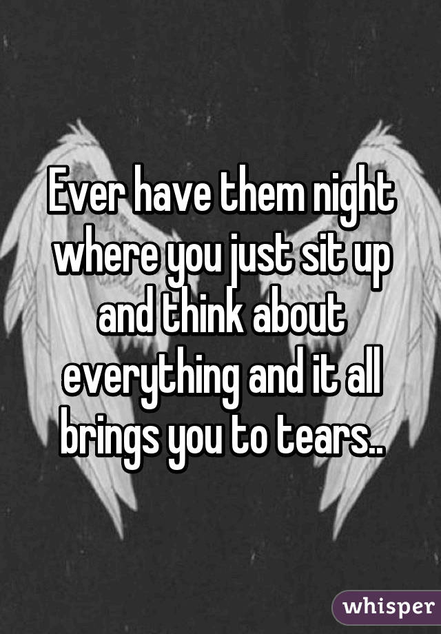 Ever have them night where you just sit up and think about everything and it all brings you to tears..