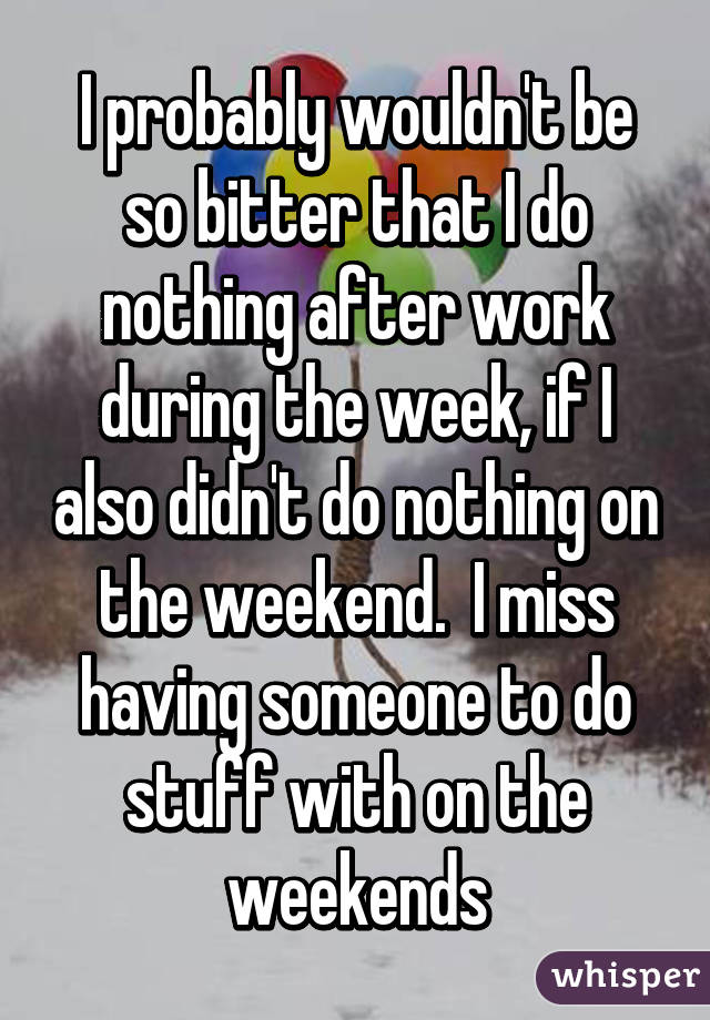 I probably wouldn't be so bitter that I do nothing after work during the week, if I also didn't do nothing on the weekend.  I miss having someone to do stuff with on the weekends