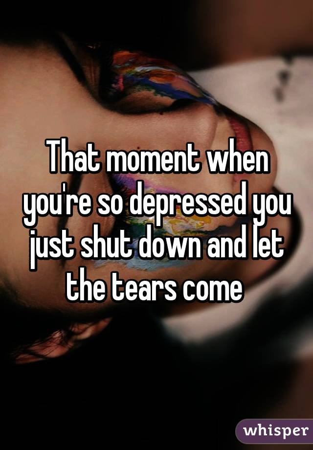 That moment when you're so depressed you just shut down and let the tears come 