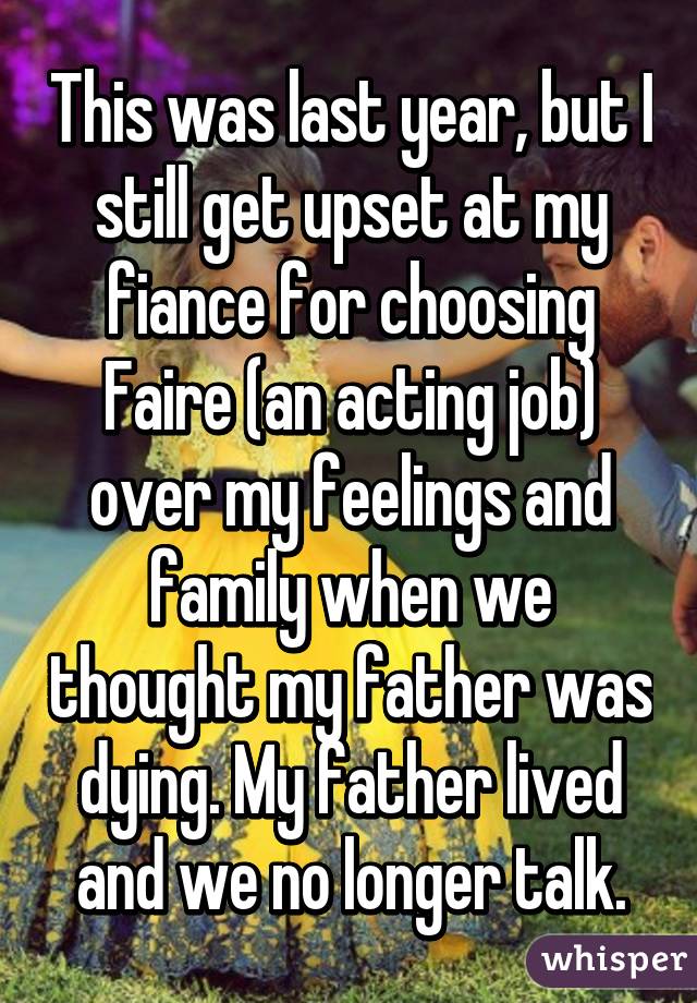This was last year, but I still get upset at my fiance for choosing Faire (an acting job) over my feelings and family when we thought my father was dying. My father lived and we no longer talk.