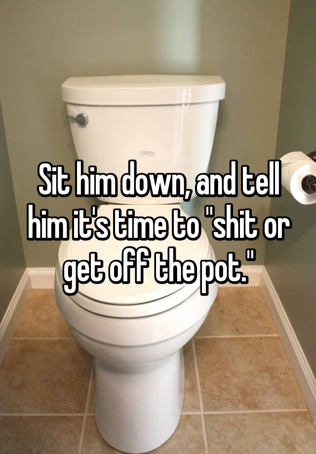 Sit Him Down And Tell Him Its Time To Shit Or Get Off The Pot