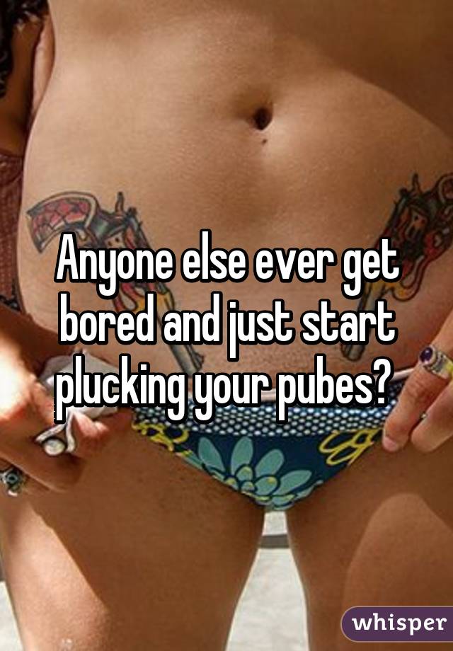 Anyone else ever get bored and just start plucking your pubes? 