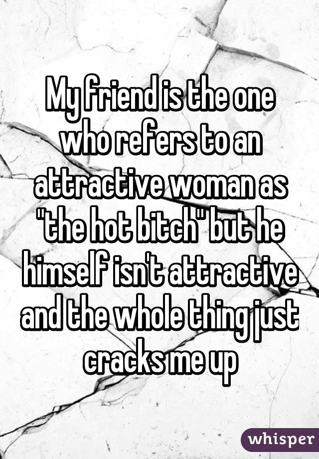 My friend is the one who refers to an attractive woman as "the hot bitch" but he himself isn't attractive and the whole thing just cracks me up