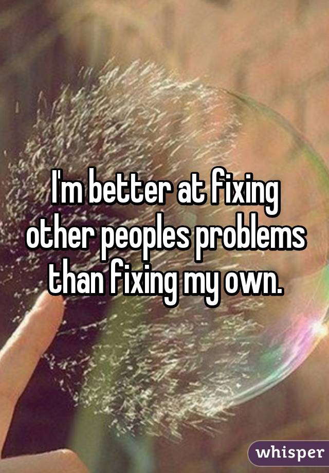 I'm better at fixing other peoples problems than fixing my own.