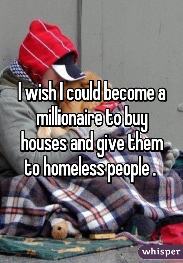 I wish I could become a millionaire to buy houses and give them to homeless people . 