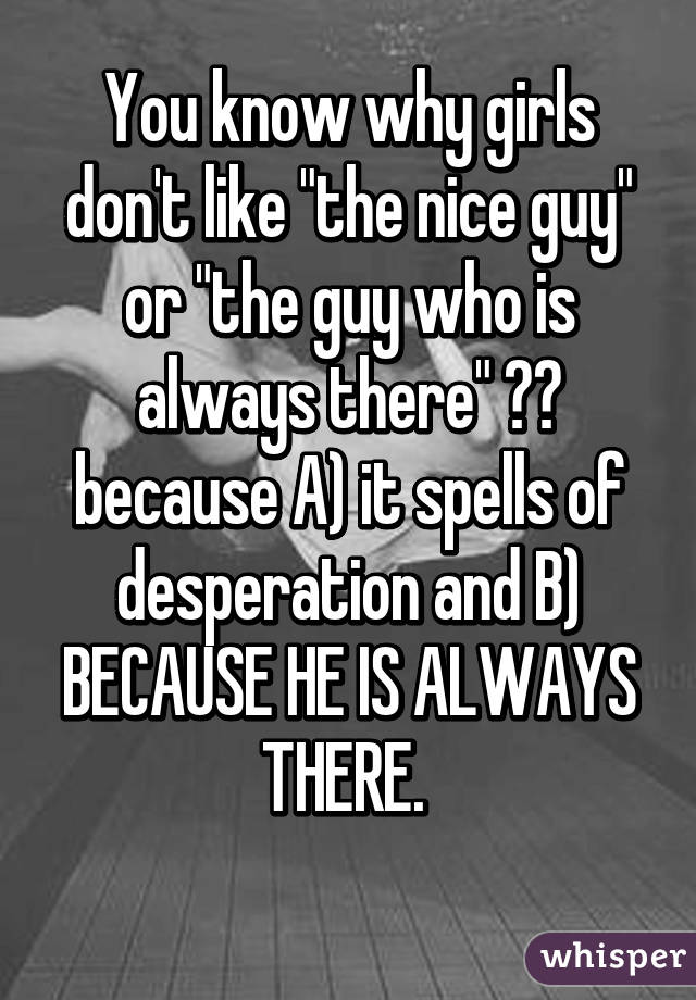 You know why girls don't like "the nice guy" or "the guy who is always there" ??
because A) it spells of desperation and B) BECAUSE HE IS ALWAYS THERE. 
