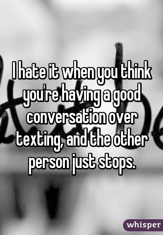 I hate it when you think you're having a good conversation over texting, and the other person just stops.