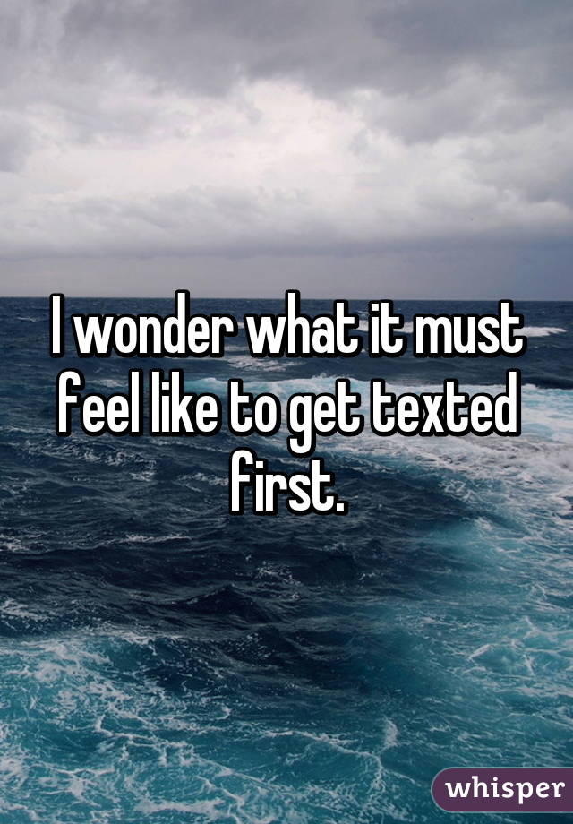 I wonder what it must feel like to get texted first.