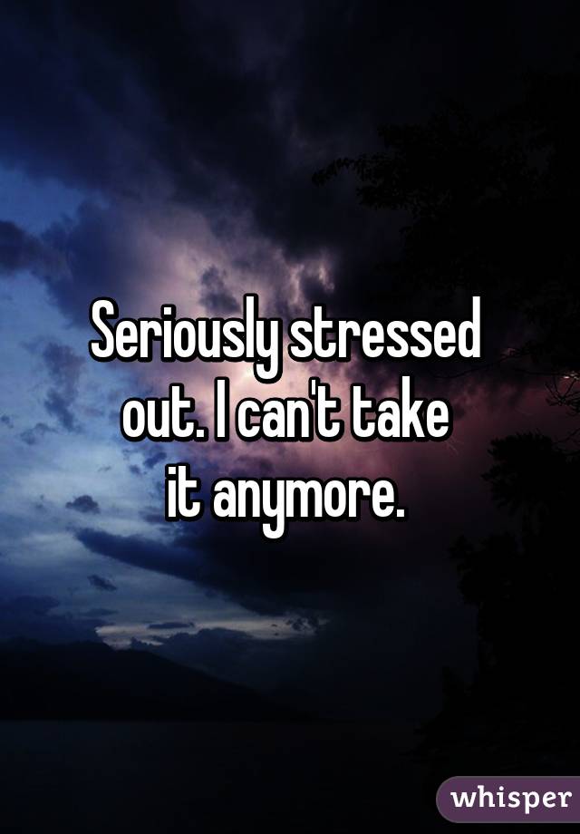 Seriously stressed 
out. I can't take 
it anymore. 