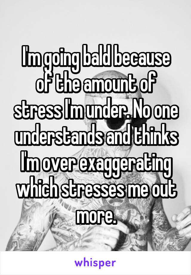 I'm going bald because of the amount of stress I'm under. No one understands and thinks I'm over exaggerating which stresses me out more.