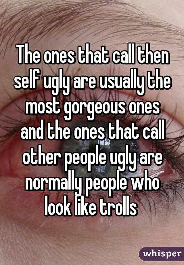 The ones that call then self ugly are usually the most gorgeous ones and the ones that call other people ugly are normally people who look like trolls 