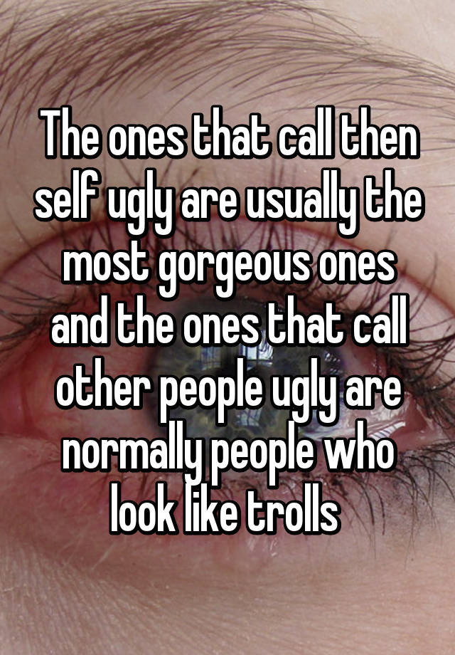 The ones that call then self ugly are usually the most gorgeous ones and the ones that call other people ugly are normally people who look like trolls 