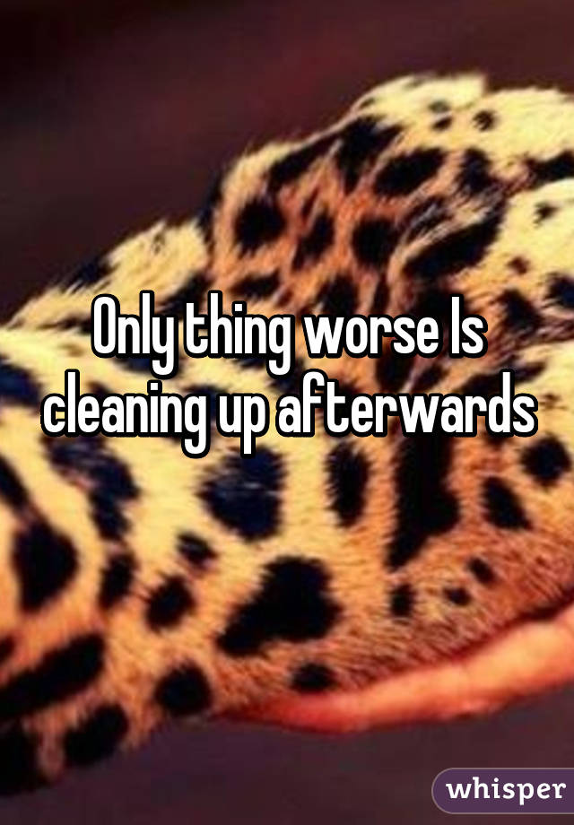 Only thing worse Is cleaning up afterwards 