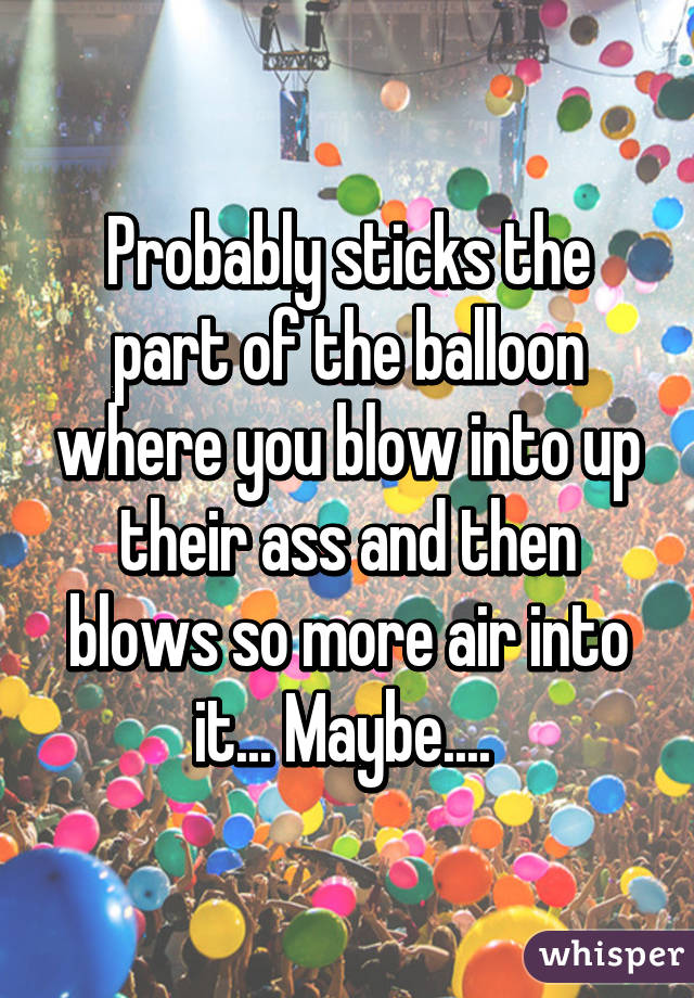 Probably sticks the part of the balloon where you blow into up their ass and then blows so more air into it... Maybe.... 
