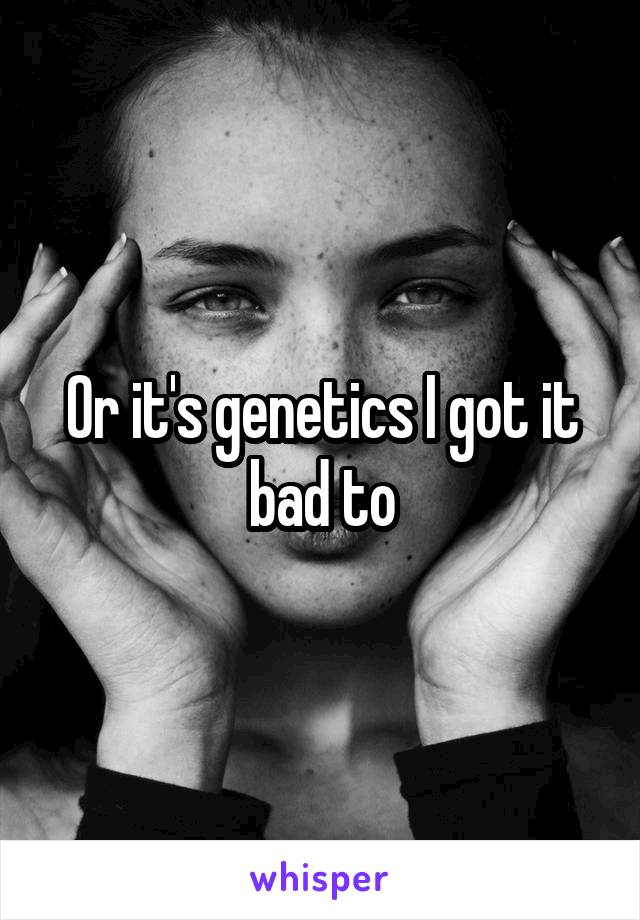 Or it's genetics I got it bad to