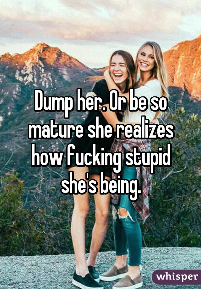 Dump her. Or be so mature she realizes how fucking stupid she's being.