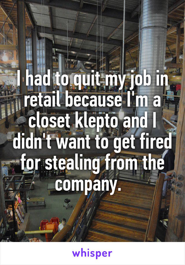 I had to quit my job in retail because I'm a closet klepto and I didn't want to get fired for stealing from the company.  