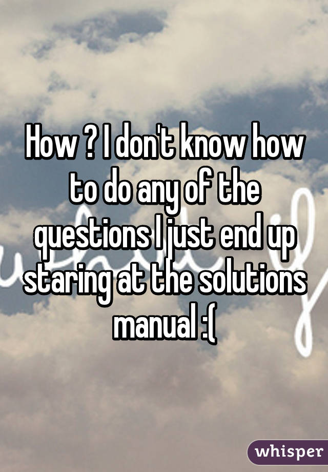 How ? I don't know how to do any of the questions I just end up staring at the solutions manual :(