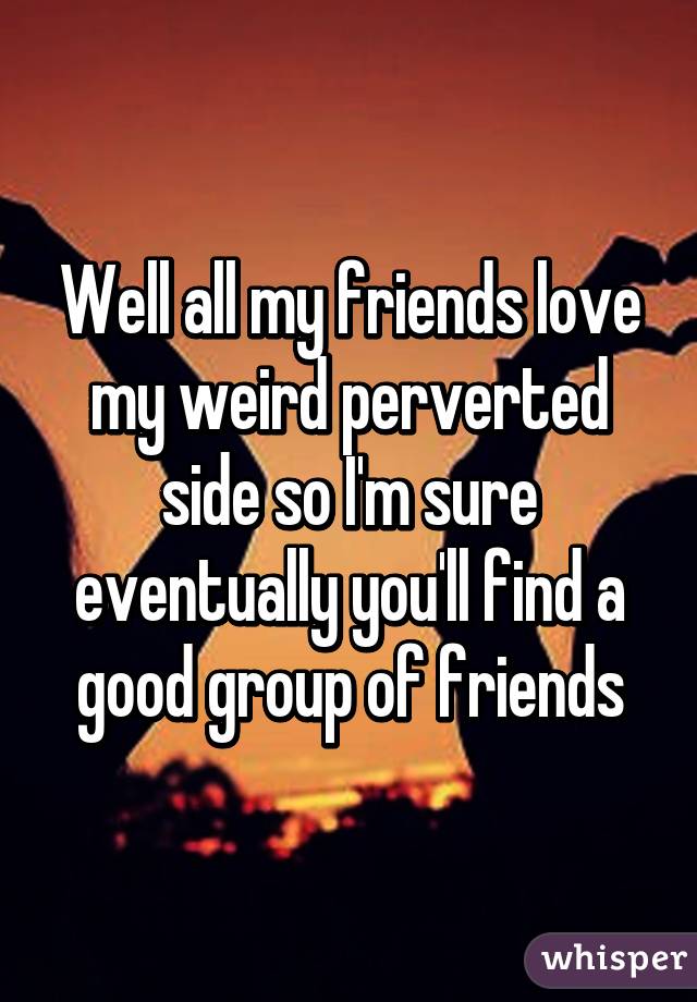 Well all my friends love my weird perverted side so I'm sure eventually you'll find a good group of friends