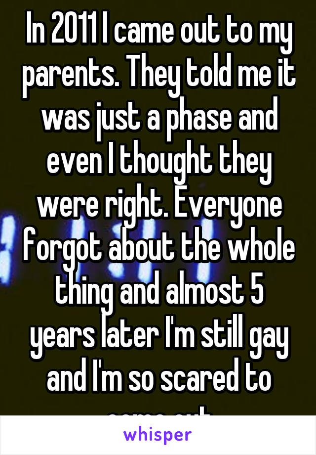 In 2011 I came out to my parents. They told me it was just a phase and even I thought they were right. Everyone forgot about the whole thing and almost 5 years later I'm still gay and I'm so scared to come out