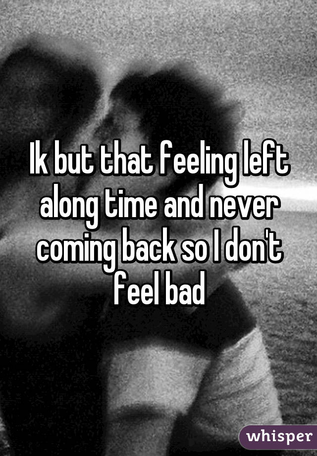 Ik but that feeling left along time and never coming back so I don't feel bad