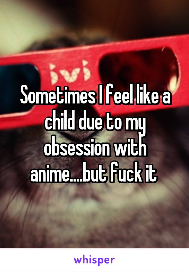 Sometimes I feel like a child due to my obsession with anime....but fuck it 