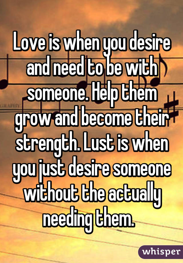 Love is when you desire and need to be with someone. Help them grow and become their strength. Lust is when you just desire someone without the actually needing them.  