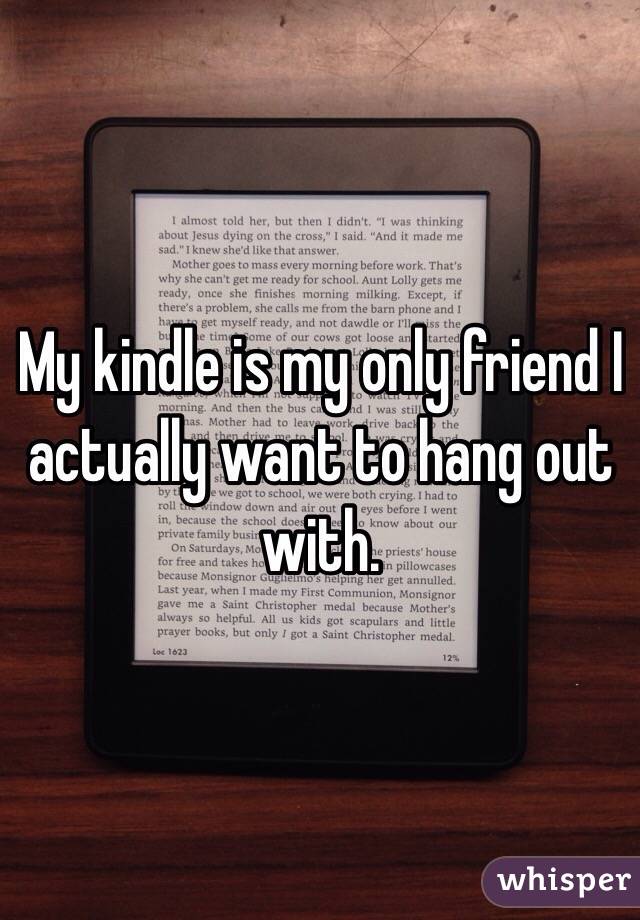 My kindle is my only friend I actually want to hang out with.