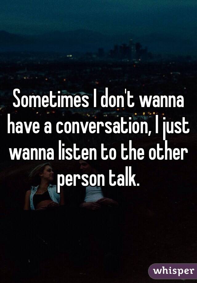 Sometimes I don't wanna have a conversation, I just wanna listen to the other person talk.