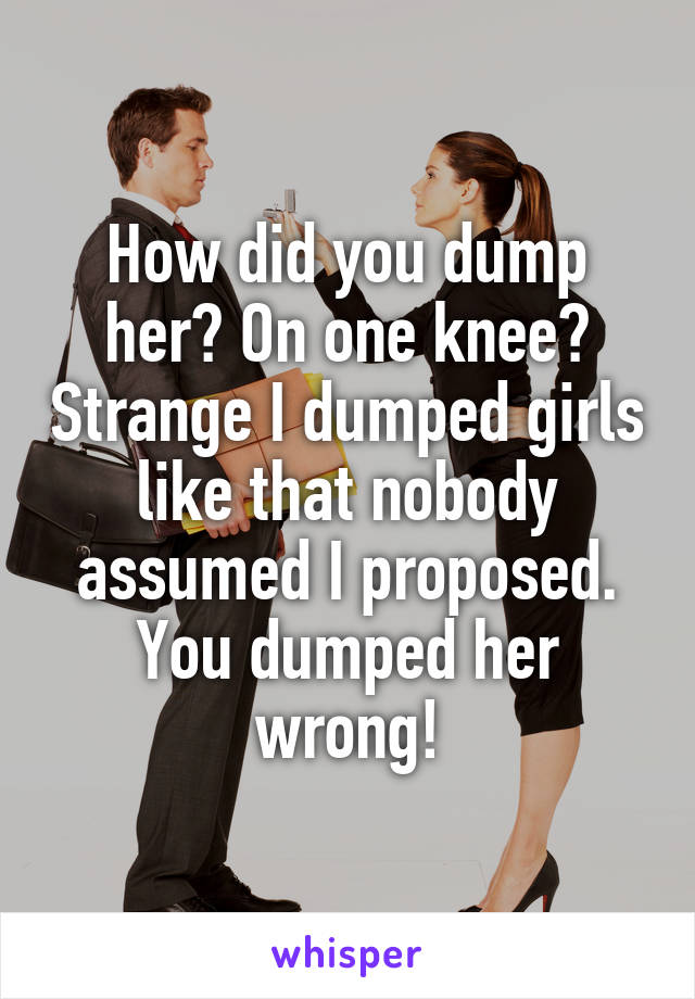 How did you dump her? On one knee? Strange I dumped girls like that nobody assumed I proposed. You dumped her wrong!