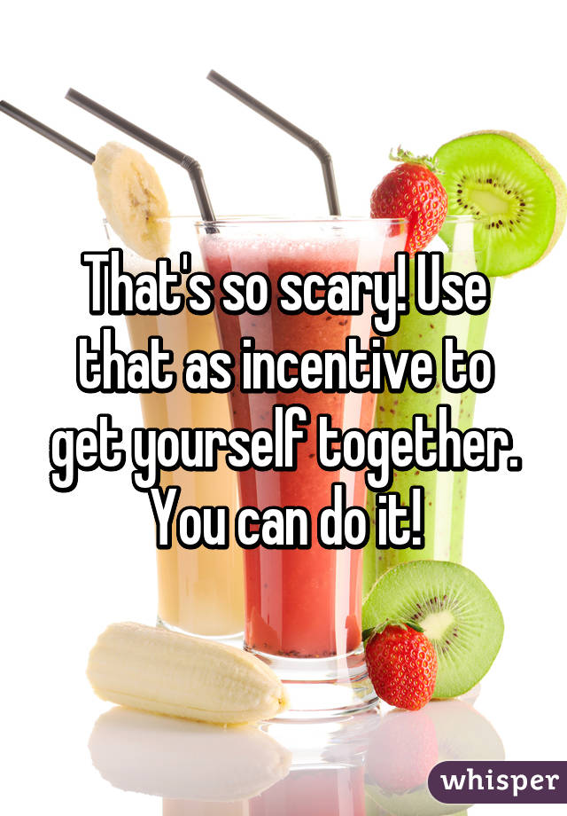 That's so scary! Use that as incentive to get yourself together. You can do it!