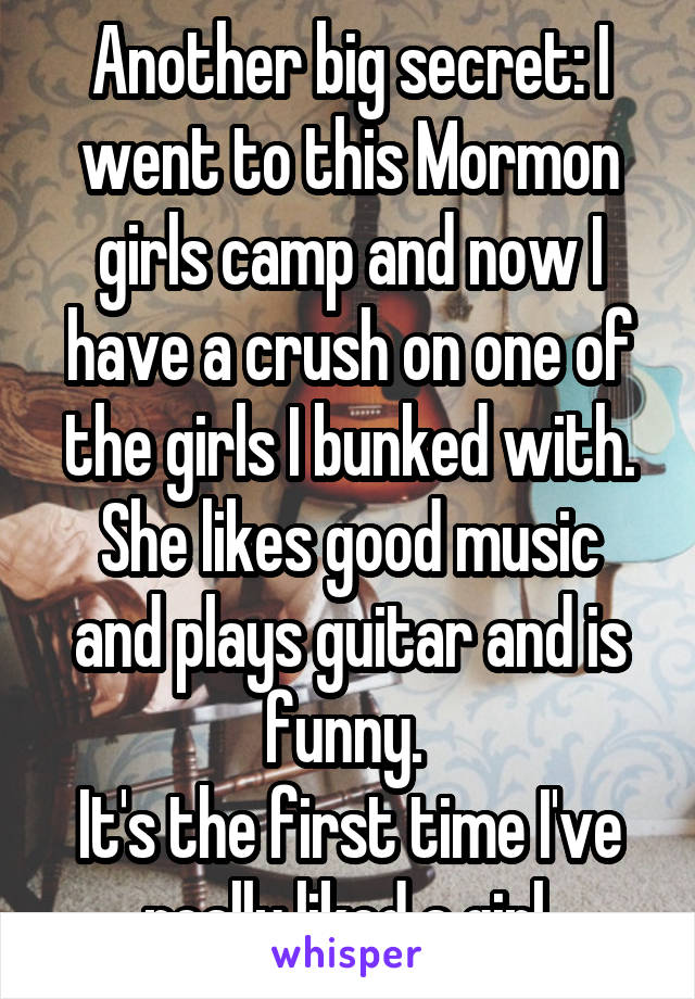 Another big secret: I went to this Mormon girls camp and now I have a crush on one of the girls I bunked with.
She likes good music and plays guitar and is funny. 
It's the first time I've really liked a girl.
