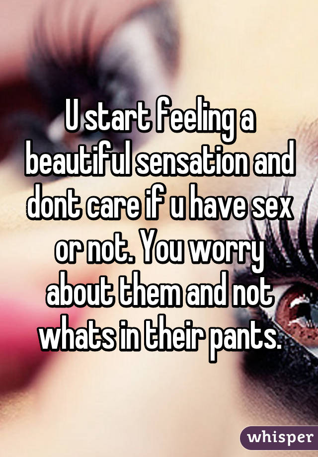 U start feeling a beautiful sensation and dont care if u have sex or not. You worry about them and not whats in their pants.