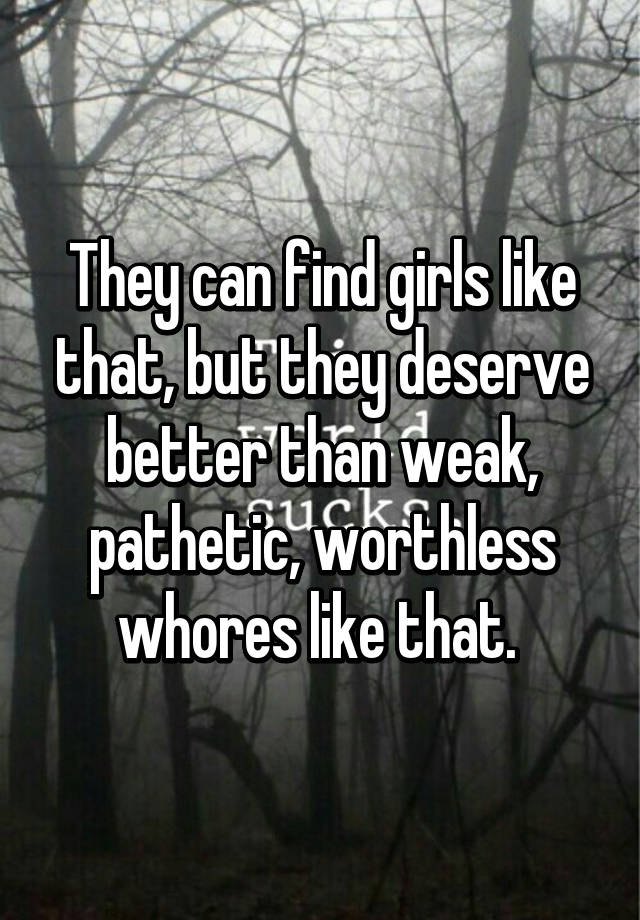 They Can Find Girls Like That But They Deserve Better Than Weak Pathetic Worthless Whores