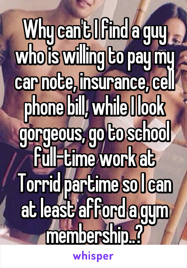 Why can't I find a guy who is willing to pay my car note, insurance, cell phone bill, while I look gorgeous, go to school full-time work at Torrid partime so I can at least afford a gym membership..?