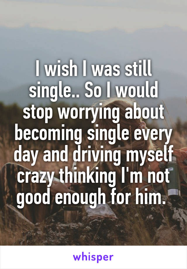 I wish I was still single.. So I would stop worrying about becoming single every day and driving myself crazy thinking I'm not good enough for him. 
