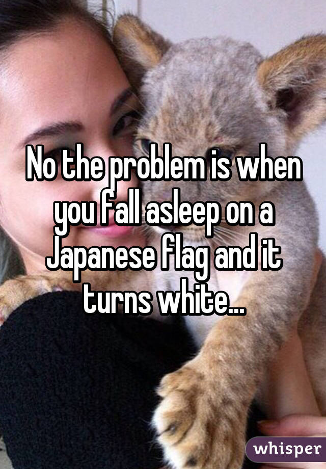 No the problem is when you fall asleep on a Japanese flag and it turns white...