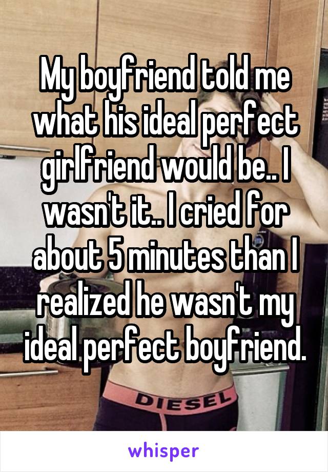My boyfriend told me what his ideal perfect girlfriend would be.. I wasn't it.. I cried for about 5 minutes than I realized he wasn't my ideal perfect boyfriend. 