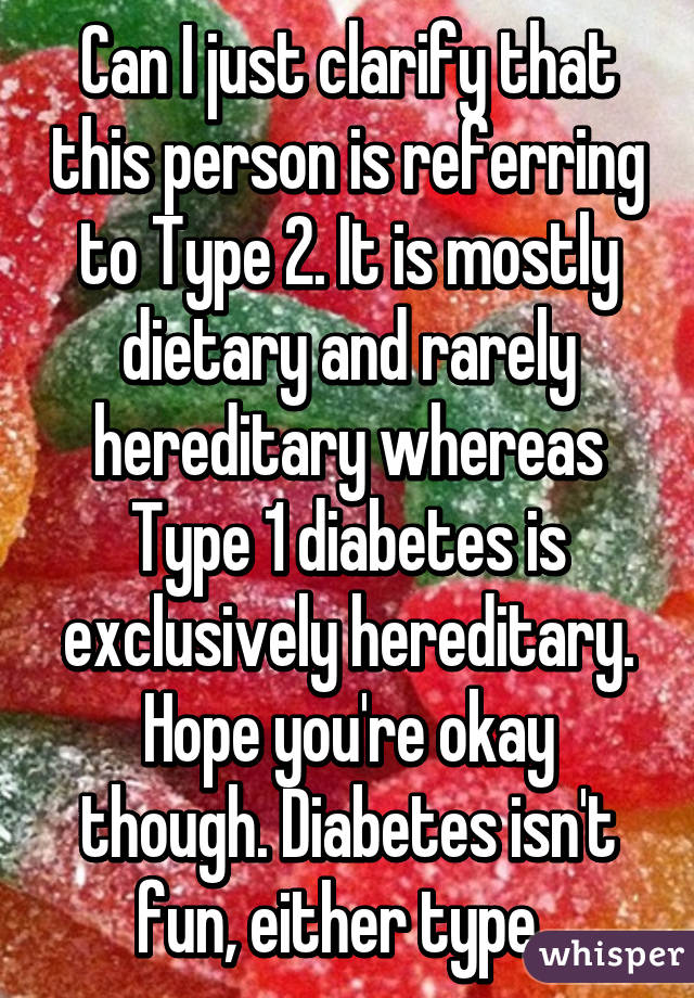 Can I just clarify that this person is referring to Type 2. It is mostly dietary and rarely hereditary whereas Type 1 diabetes is exclusively hereditary. Hope you're okay though. Diabetes isn't fun, either type. 