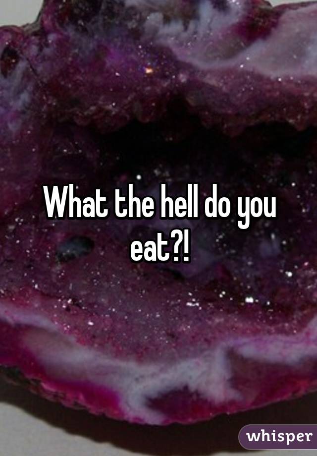 What the hell do you eat?!