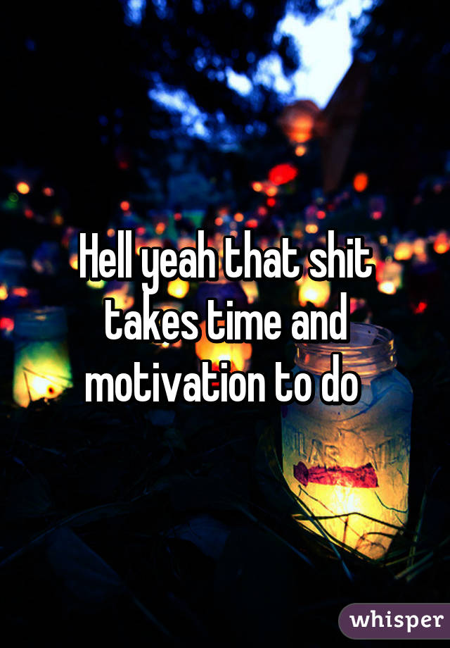 Hell yeah that shit takes time and motivation to do 