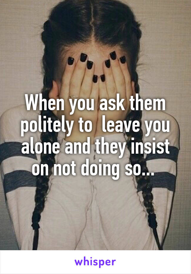 When you ask them politely to  leave you alone and they insist on not doing so... 