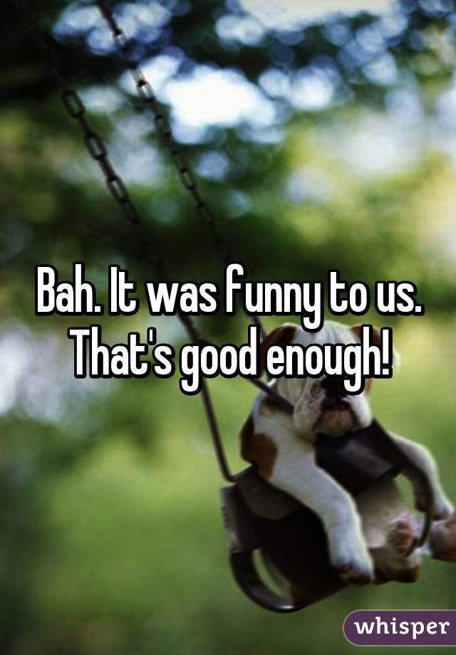 Bah. It was funny to us. That's good enough!