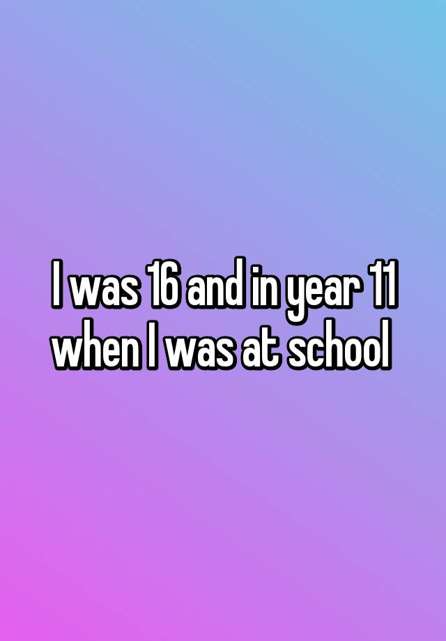 i-was-16-and-in-year-11-when-i-was-at-school