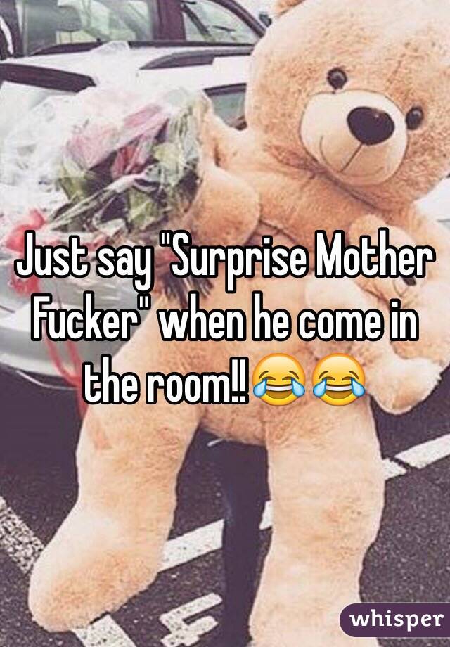 Just say "Surprise Mother Fucker" when he come in the room!!😂😂